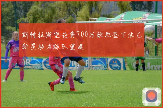斯特拉斯堡花费700万欧元签下法乙新星助力球队重建