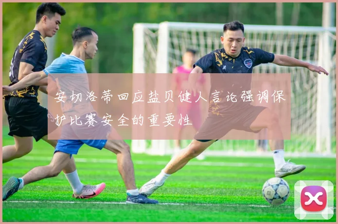 安切洛蒂回应盐贝健人言论强调保护比赛安全的重要性