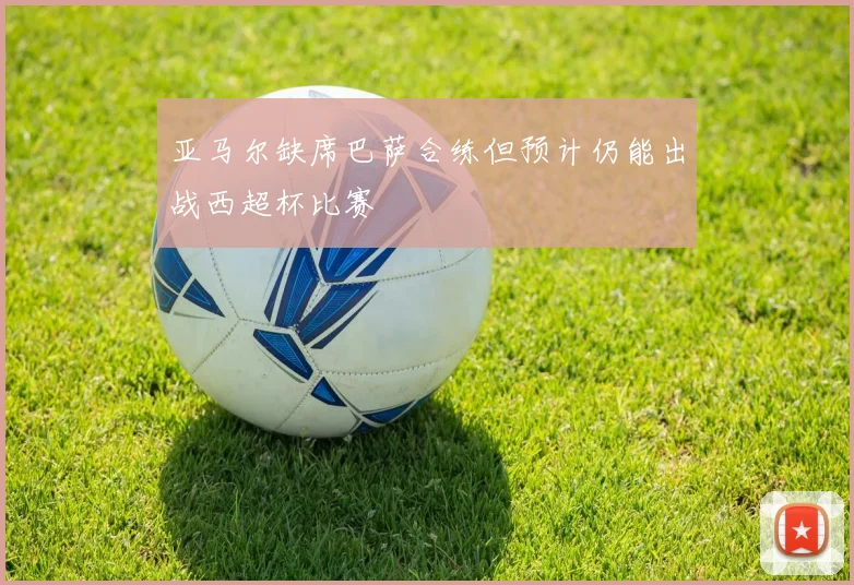 亚马尔缺席巴萨合练但预计仍能出战西超杯比赛