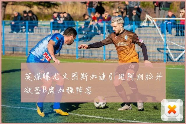 英媒曝尤文图斯加速引进阿利松并欲签B席加强阵容