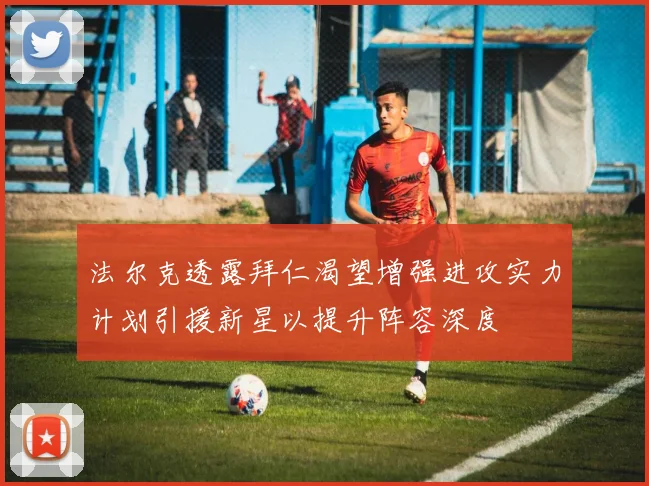 法尔克透露拜仁渴望增强进攻实力计划引援新星以提升阵容深度