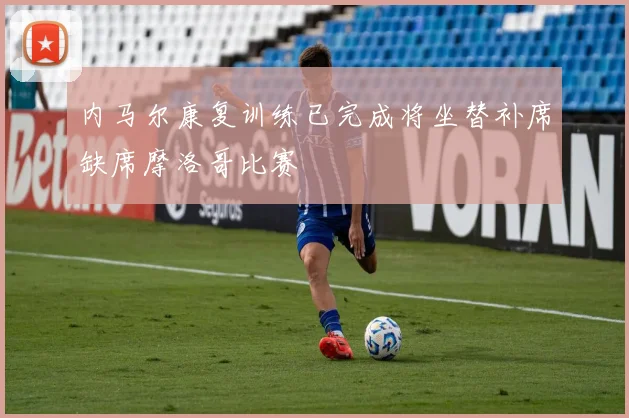 内马尔康复训练已完成将坐替补席缺席摩洛哥比赛