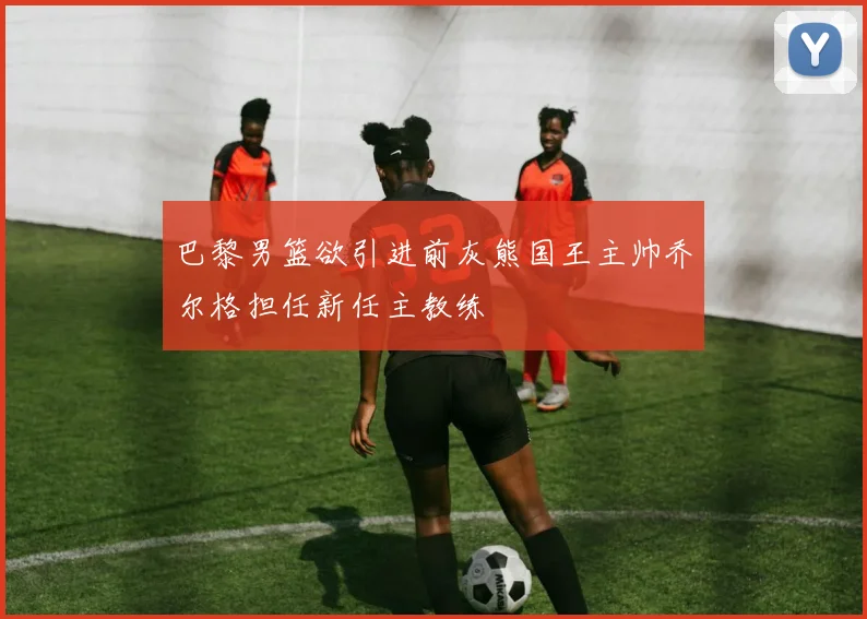 巴黎男篮欲引进前灰熊国王主帅乔尔格担任新任主教练