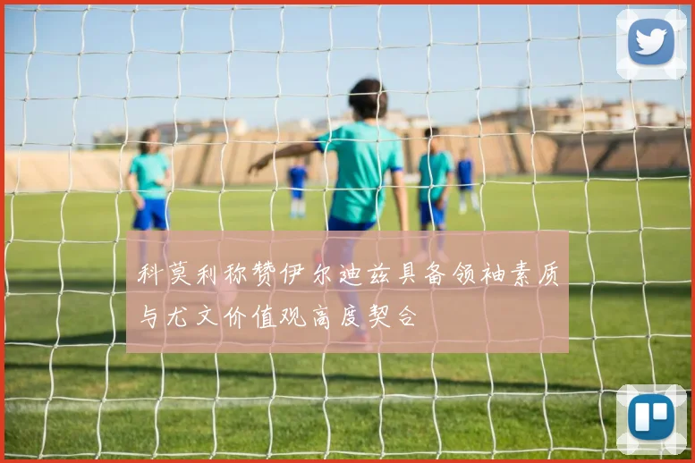 科莫利称赞伊尔迪兹具备领袖素质与尤文价值观高度契合