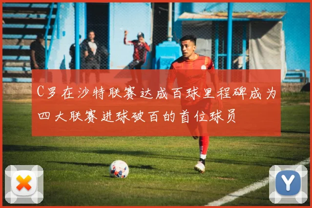 C罗在沙特联赛达成百球里程碑成为四大联赛进球破百的首位球员