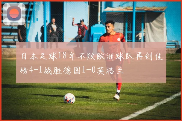 日本足球18年不败欧洲球队再创佳绩4-1战胜德国1-0英格兰