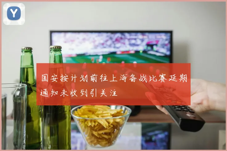国安按计划前往上海备战比赛延期通知未收到引关注