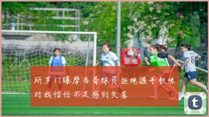 所罗门曝摩洛哥球员拒绝握手教练对我信任不足感到失落