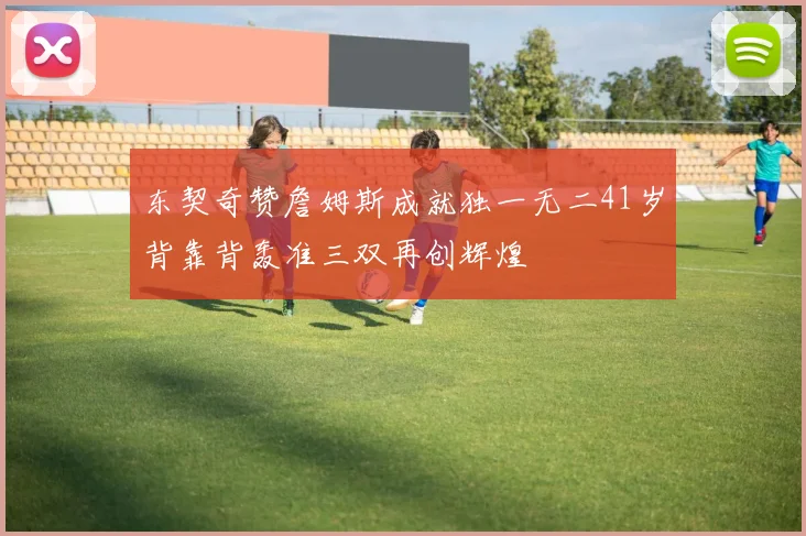 东契奇赞詹姆斯成就独一无二41岁背靠背轰准三双再创辉煌