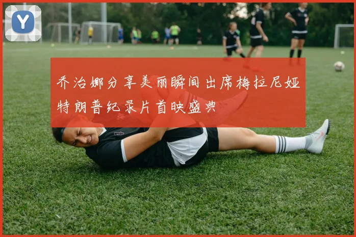 乔治娜分享美丽瞬间出席梅拉尼娅特朗普纪录片首映盛典