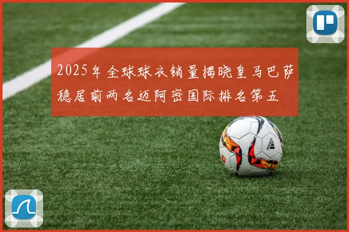 2025年全球球衣销量揭晓皇马巴萨稳居前两名迈阿密国际排名第五