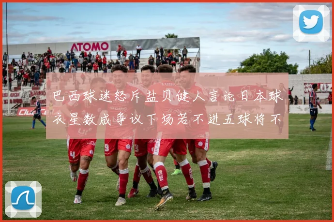 巴西球迷怒斥盐贝健人言论日本球衣星数成争议下场若不进五球将不庆祝