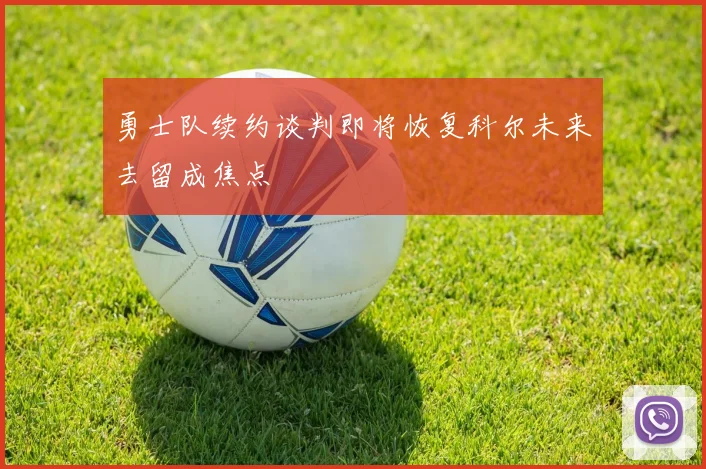 勇士队续约谈判即将恢复科尔未来去留成焦点