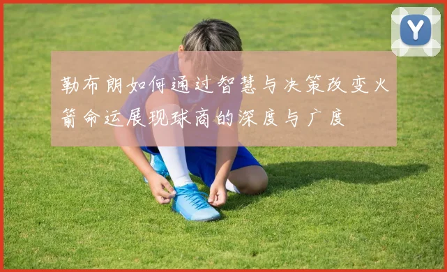 勒布朗如何通过智慧与决策改变火箭命运展现球商的深度与广度
