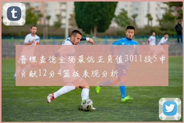 普理查德全场最低正负值3011投5中贡献12分4篮板表现分析