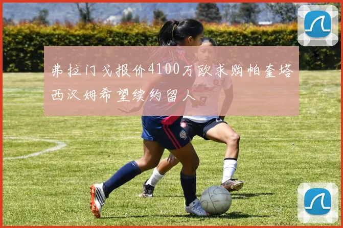 弗拉门戈报价4100万欧求购帕奎塔西汉姆希望续约留人