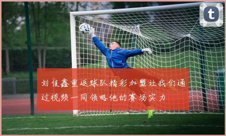 刘佳鑫重返球队精彩加盟让我们通过视频一同领略他的赛场实力