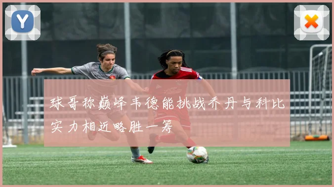 球哥称巅峰韦德能挑战乔丹与科比实力相近略胜一筹