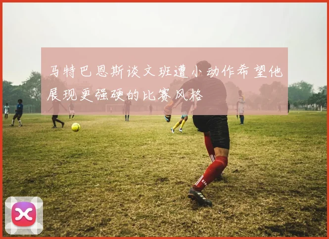 马特巴恩斯谈文班遭小动作希望他展现更强硬的比赛风格