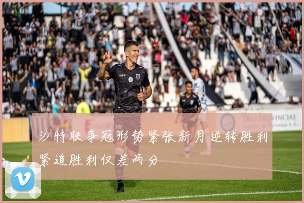 沙特联争冠形势紧张新月逆转胜利紧追胜利仅差两分