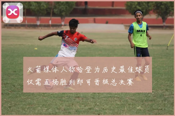 火箭媒体人称哈登为历史最佳球员仅需五场胜利即可晋级总决赛