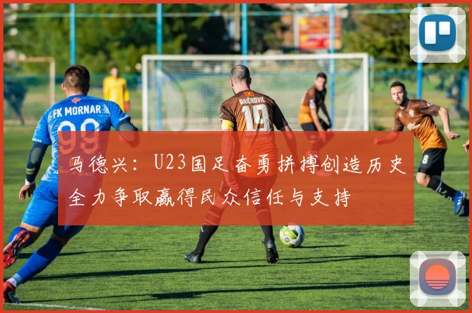 马德兴：U23国足奋勇拼搏创造历史全力争取赢得民众信任与支持