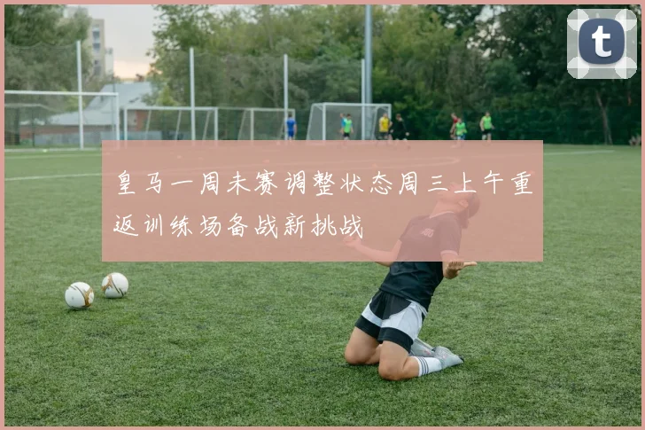 皇马一周未赛调整状态周三上午重返训练场备战新挑战